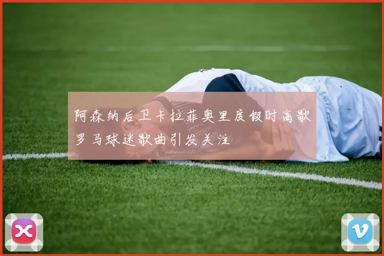 阿森纳后卫卡拉菲奥里度假时高歌罗马球迷歌曲引发关注