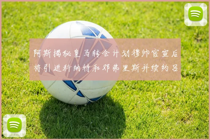 阿斯揭秘皇马转会计划穆帅官宣后将引进科纳特和邓弗里斯并续约吕迪格