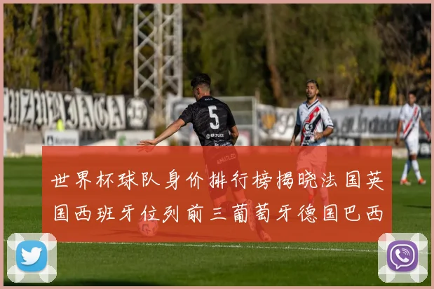 世界杯球队身价排行榜揭晓法国英国西班牙位列前三葡萄牙德国巴西身价均超九亿欧元