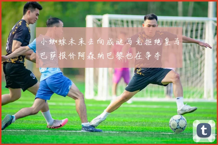 小蜘蛛未来去向成谜马竞拒绝皇马巴萨报价阿森纳巴黎也在争夺
