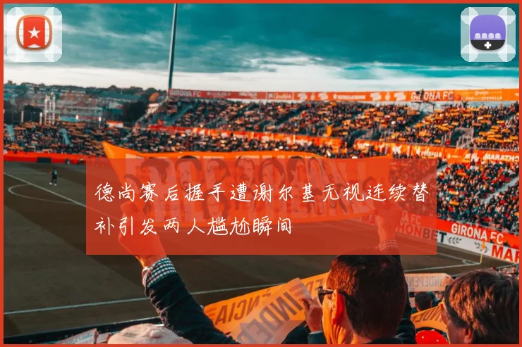 德尚赛后握手遭谢尔基无视连续替补引发两人尴尬瞬间