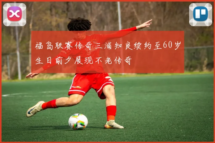 福岛联赛传奇三浦知良续约至60岁生日前夕展现不老传奇