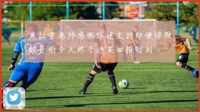 库拉索老帅感慨球迷支持即便惨败球员们今天终于迎来回报时刻