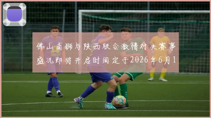 佛山南狮与陕西联合激情对决赛事盛况即将开启时间定于2026年6月14日周日晚上七点半