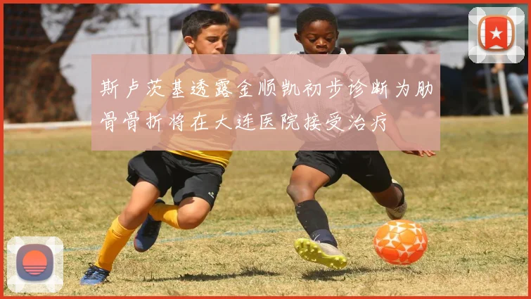 斯卢茨基透露金顺凯初步诊断为肋骨骨折将在大连医院接受治疗