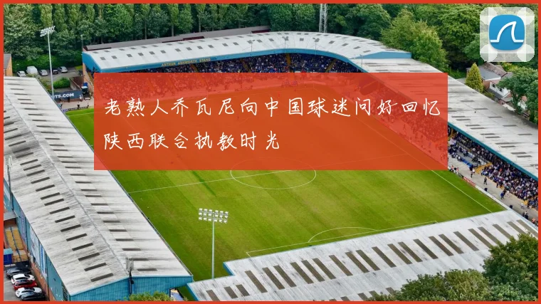 老熟人乔瓦尼向中国球迷问好回忆陕西联合执教时光