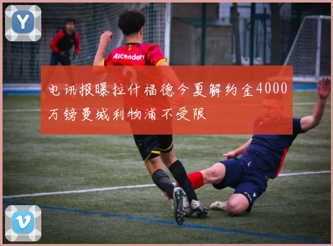 电讯报曝拉什福德今夏解约金4000万镑曼城利物浦不受限