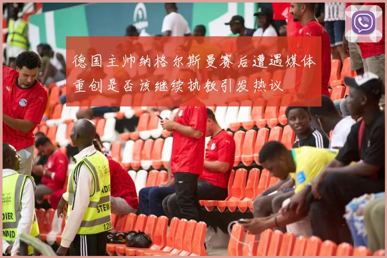 德国主帅纳格尔斯曼赛后遭遇媒体重创是否该继续执教引发热议